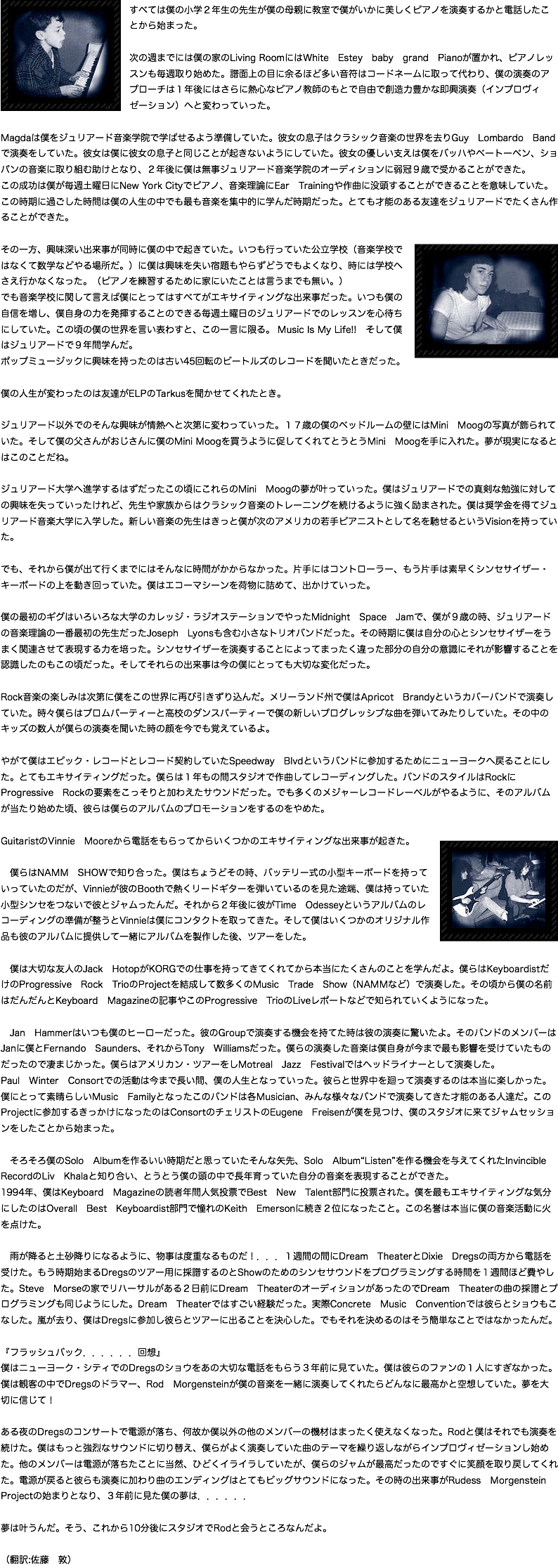﷯すべては僕の小学２年生の先生が僕の母親に教室で僕がいかに美しくピアノを演奏するかと電話したことから始まった。  次の週までには僕の家のLiving RoomにはWhite　Estey　baby　grand　Pianoが置かれ、ピアノレッスンも毎週取り始めた。譜面上の目に余るほど多い音符はコードネームに取って代わり、僕の演奏のアプローチは１年後にはさらに熱心なピアノ教師のもとで自由で創造力豊かな即興演奏（インプロヴィゼーション）へと変わっていった。 Magdaは僕をジュリアード音楽学院で学ばせるよう準備していた。彼女の息子はクラシック音楽の世界を去りGuy　Lombardo　Bandで演奏をしていた。彼女は僕に彼女の息子と同じことが起きないようにしていた。彼女の優しい支えは僕をバッハやベートーベン、ショパンの音楽に取り組む助けとなり、２年後に僕は無事ジュリアード音楽学院のオーディションに弱冠９歳で受かることができた。 この成功は僕が毎週土曜日にNew York Cityでピアノ、音楽理論にEar　Trainingや作曲に没頭することができることを意味していた。 この時期に過ごした時間は僕の人生の中でも最も音楽を集中的に学んだ時期だった。とても才能のある友達をジュリアードでたくさん作ることができた。   ﷯ その一方、興味深い出来事が同時に僕の中で起きていた。いつも行っていた公立学校（音楽学校ではなくて数学などやる場所だ。）に僕は興味を失い宿題もやらずどうでもよくなり、時には学校へさえ行かなくなった。（ピアノを練習するために家にいたことは言うまでも無い。） でも音楽学校に関して言えば僕にとってはすべてがエキサイティングな出来事だった。いつも僕の自信を増し、僕自身の力を発揮することのできる毎週土曜日のジュリアードでのレッスンを心待ちにしていた。この頃の僕の世界を言い表わすと、この一言に限る。 Music Is My Life!! そして僕はジュリアードで９年間学んだ。 ポップミュージックに興味を持ったのは古い45回転のビートルズのレコードを聞いたときだった。  僕の人生が変わったのは友達がELPのTarkusを聞かせてくれたとき。  ジュリアード以外でのそんな興味が情熱へと次第に変わっていった。１７歳の僕のベッドルームの壁にはMini　Moogの写真が飾られていた。そして僕の父さんがおじさんに僕のMini Moogを買うように促してくれてとうとうMini　Moogを手に入れた。夢が現実になるとはこのことだね。  ジュリアード大学へ進学するはずだったこの頃にこれらのMini　Moogの夢が叶っていった。僕はジュリアードでの真剣な勉強に対しての興味を失っていったけれど、先生や家族からはクラシック音楽のトレーニングを続けるように強く励まされた。僕は奨学金を得てジュリアード音楽大学に入学した。新しい音楽の先生はきっと僕が次のアメリカの若手ピアニストとして名を馳せるというVisionを持っていた。  でも、それから僕が出て行くまでにはそんなに時間がかからなかった。片手にはコントローラー、もう片手は素早くシンセサイザー・キーボードの上を動き回っていた。僕はエコーマシーンを荷物に詰めて、出かけていった。  僕の最初のギグはいろいろな大学のカレッジ・ラジオステーションでやったMidnight　Space　Jamで、僕が９歳の時、ジュリアードの音楽理論の一番最初の先生だったJoseph　Lyonsも含む小さなトリオバンドだった。その時期に僕は自分の心とシンセサイザーをうまく関連させて表現する力を培った。シンセサイザーを演奏することによってまったく違った部分の自分の意識にそれが影響することを認識したのもこの頃だった。そしてそれらの出来事は今の僕にとっても大切な変化だった。  Rock音楽の楽しみは次第に僕をこの世界に再び引きずり込んだ。メリーランド州で僕はApricot　Brandyというカバーバンドで演奏していた。時々僕らはプロムパーティーと高校のダンスパーティーで僕の新しいプログレッシブな曲を弾いてみたりしていた。その中のキッズの数人が僕らの演奏を聞いた時の顔を今でも覚えているよ。  やがて僕はエピック・レコードとレコード契約していたSpeedway　Blvdというバンドに参加するためにニューヨークへ戻ることにした。とてもエキサイティングだった。僕らは１年もの間スタジオで作曲してレコーディングした。バンドのスタイルはRockにProgressive　Rockの要素をこっそりと加わえたサウンドだった。でも多くのメジャーレコードレーベルがやるように、そのアルバムが当たり始めた頃、彼らは僕らのアルバムのプロモーションをするのをやめた。  GuitaristのVinnie　Mooreから電話をもらってからいくつかのエキサイティングな出来事が起きた。 ﷯ 僕らはNAMM　SHOWで知り合った。僕はちょうどその時、バッテリー式の小型キーボードを持っていっていたのだが、Vinnieが彼のBoothで熱くリードギターを弾いているのを見た途端、僕は持っていた小型シンセをつないで彼とジャムったんだ。それから２年後に彼がTime　Odesseyというアルバムのレコーディングの準備が整うとVinnieは僕にコンタクトを取ってきた。そして僕はいくつかのオリジナル作品も彼のアルバムに提供して一緒にアルバムを製作した後、ツアーをした。  僕は大切な友人のJack　HotopがKORGでの仕事を持ってきてくれてから本当にたくさんのことを学んだよ。僕らはKeyboardistだけのProgressive　Rock　TrioのProjectを結成して数多くのMusic　Trade　Show（NAMMなど）で演奏した。その頃から僕の名前はだんだんとKeyboard　Magazineの記事やこのProgressive　TrioのLiveレポートなどで知られていくようになった。  Jan　Hammerはいつも僕のヒーローだった。彼のGroupで演奏する機会を持てた時は彼の演奏に驚いたよ。そのバンドのメンバーはJanに僕とFernando　Saunders、それからTony　Williamsだった。僕らの演奏した音楽は僕自身が今まで最も影響を受けていたものだったので凄まじかった。僕らはアメリカン・ツアーをしMotreal　Jazz　Festivalではヘッドライナーとして演奏した。 Paul　Winter　Consortでの活動は今まで長い間、僕の人生となっていった。彼らと世界中を廻って演奏するのは本当に楽しかった。僕にとって素晴らしいMusic　Familyとなったこのバンドは各Musician、みんな様々なバンドで演奏してきた才能のある人達だ。このProjectに参加するきっかけになったのはConsortのチェリストのEugene　Freisenが僕を見つけ、僕のスタジオに来てジャムセッションをしたことから始まった。  　そろそろ僕のSolo　Albumを作るいい時期だと思っていたそんな矢先、Solo　Album“Listen”を作る機会を与えてくれたInvincible　RecordのLiv　Khalaと知り合い、とうとう僕の頭の中で長年育っていた自分の音楽を表現することができた。 1994年、僕はKeyboard　Magazineの読者年間人気投票でBest　New　Talent部門に投票された。僕を最もエキサイティングな気分にしたのはOverall　Best　Keyboardist部門で憧れのKeith　Emersonに続き２位になったこと。この名誉は本当に僕の音楽活動に火を点けた｡  雨が降ると土砂降りになるように、物事は度重なるものだ！．．．１週間の間にDream　TheaterとDixie　Dregsの両方から電話を受けた。もう時期始まるDregsのツアー用に採譜するのとShowのためのシンセサウンドをプログラミングする時間を１週間ほど費やした。Steve　Morseの家でリハーサルがある２日前にDream　TheaterのオーディションがあったのでDream　Theaterの曲の採譜とプログラミングも同じようにした。Dream　Theaterではすごい経験だった。実際Concrete　Music　Conventionでは彼らとショウもこなした。嵐が去り、僕はDregsに参加し彼らとツアーに出ることを決心した。でもそれを決めるのはそう簡単なことではなかったんだ。  『フラッシュバック．．．．．．回想』 僕はニューヨーク・シティでのDregsのショウをあの大切な電話をもらう３年前に見ていた。僕は彼らのファンの１人にすぎなかった。僕は観客の中でDregsのドラマー、Rod　Morgensteinが僕の音楽を一緒に演奏してくれたらどんなに最高かと空想していた。夢を大切に信じて！  ある夜のDregsのコンサートで電源が落ち、何故か僕以外の他のメンバーの機材はまったく使えなくなった。Rodと僕はそれでも演奏を続けた。僕はもっと強烈なサウンドに切り替え、僕らがよく演奏していた曲のテーマを繰り返しながらインプロヴィゼーションし始めた。他のメンバーは電源が落ちたことに当然、ひどくイライラしていたが、僕らのジャムが最高だったのですぐに笑顔を取り戻してくれた。電源が戻ると彼らも演奏に加わり曲のエンディングはとてもビッグサウンドになった。その時の出来事がRudess　Morgenstein　Projectの始まりとなり、３年前に見た僕の夢は．．．．．．  夢は叶うんだ。そう、これから10分後にスタジオでRodと会うところなんだよ。  （翻訳:佐藤　敦）