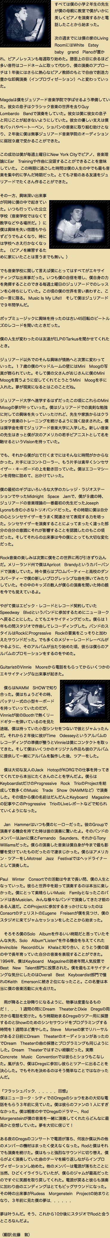 ﷯すべては僕の小学２年生の先生が僕の母親に教室で僕がいかに美しくピアノを演奏するかと電話したことから始まった。  次の週までには僕の家のLiving RoomにはWhite　Estey　baby　grand　Pianoが置かれ、ピアノレッスンも毎週取り始めた。譜面上の目に余るほど多い音符はコードネームに取って代わり、僕の演奏のアプローチは１年後にはさらに熱心なピアノ教師のもとで自由で創造力豊かな即興演奏（インプロヴィゼーション）へと変わっていった。 Magdaは僕をジュリアード音楽学院で学ばせるよう準備していた。彼女の息子はクラシック音楽の世界を去りGuy　Lombardo　Bandで演奏をしていた。彼女は僕に彼女の息子と同じことが起きないようにしていた。彼女の優しい支えは僕をバッハやベートーベン、ショパンの音楽に取り組む助けとなり、２年後に僕は無事ジュリアード音楽学院のオーディションに弱冠９歳で受かることができた。 この成功は僕が毎週土曜日にNew York Cityでピアノ、音楽理論にEar　Trainingや作曲に没頭することができることを意味していた。 この時期に過ごした時間は僕の人生の中でも最も音楽を集中的に学んだ時期だった。とても才能のある友達をジュリアードでたくさん作ることができた。   ﷯ その一方、興味深い出来事が同時に僕の中で起きていた。いつも行っていた公立学校（音楽学校ではなくて数学などやる場所だ。）に僕は興味を失い宿題もやらずどうでもよくなり、時には学校へさえ行かなくなった。（ピアノを練習するために家にいたことは言うまでも無い。） でも音楽学校に関して言えば僕にとってはすべてがエキサイティングな出来事だった。いつも僕の自信を増し、僕自身の力を発揮することのできる毎週土曜日のジュリアードでのレッスンを心待ちにしていた。この頃の僕の世界を言い表わすと、この一言に限る。 Music Is My Life!! そして僕はジュリアードで９年間学んだ。 ポップミュージックに興味を持ったのは古い45回転のビートルズのレコードを聞いたときだった。  僕の人生が変わったのは友達がELPのTarkusを聞かせてくれたとき。  ジュリアード以外でのそんな興味が情熱へと次第に変わっていった。１７歳の僕のベッドルームの壁にはMini　Moogの写真が飾られていた。そして僕の父さんがおじさんに僕のMini Moogを買うように促してくれてとうとうMini　Moogを手に入れた。夢が現実になるとはこのことだね。  ジュリアード大学へ進学するはずだったこの頃にこれらのMini　Moogの夢が叶っていった。僕はジュリアードでの真剣な勉強に対しての興味を失っていったけれど、先生や家族からはクラシック音楽のトレーニングを続けるように強く励まされた。僕は奨学金を得てジュリアード音楽大学に入学した。新しい音楽の先生はきっと僕が次のアメリカの若手ピアニストとして名を馳せるというVisionを持っていた。  でも、それから僕が出て行くまでにはそんなに時間がかからなかった。片手にはコントローラー、もう片手は素早くシンセサイザー・キーボードの上を動き回っていた。僕はエコーマシーンを荷物に詰めて、出かけていった。  僕の最初のギグはいろいろな大学のカレッジ・ラジオステーションでやったMidnight　Space　Jamで、僕が９歳の時、ジュリアードの音楽理論の一番最初の先生だったJoseph　Lyonsも含む小さなトリオバンドだった。その時期に僕は自分の心とシンセサイザーをうまく関連させて表現する力を培った。シンセサイザーを演奏することによってまったく違った部分の自分の意識にそれが影響することを認識したのもこの頃だった。そしてそれらの出来事は今の僕にとっても大切な変化だった。  Rock音楽の楽しみは次第に僕をこの世界に再び引きずり込んだ。メリーランド州で僕はApricot　Brandyというカバーバンドで演奏していた。時々僕らはプロムパーティーと高校のダンスパーティーで僕の新しいプログレッシブな曲を弾いてみたりしていた。その中のキッズの数人が僕らの演奏を聞いた時の顔を今でも覚えているよ。  やがて僕はエピック・レコードとレコード契約していたSpeedway　Blvdというバンドに参加するためにニューヨークへ戻ることにした。とてもエキサイティングだった。僕らは１年もの間スタジオで作曲してレコーディングした。バンドのスタイルはRockにProgressive　Rockの要素をこっそりと加わえたサウンドだった。でも多くのメジャーレコードレーベルがやるように、そのアルバムが当たり始めた頃、彼らは僕らのアルバムのプロモーションをするのをやめた。  GuitaristのVinnie　Mooreから電話をもらってからいくつかのエキサイティングな出来事が起きた。 ﷯ 僕らはNAMM　SHOWで知り合った。僕はちょうどその時、バッテリー式の小型キーボードを持っていっていたのだが、Vinnieが彼のBoothで熱くリードギターを弾いているのを見た途端、僕は持っていた小型シンセをつないで彼とジャムったんだ。それから２年後に彼がTime　Odesseyというアルバムのレコーディングの準備が整うとVinnieは僕にコンタクトを取ってきた。そして僕はいくつかのオリジナル作品も彼のアルバムに提供して一緒にアルバムを製作した後、ツアーをした。  僕は大切な友人のJack　HotopがKORGでの仕事を持ってきてくれてから本当にたくさんのことを学んだよ。僕らはKeyboardistだけのProgressive　Rock　TrioのProjectを結成して数多くのMusic　Trade　Show（NAMMなど）で演奏した。その頃から僕の名前はだんだんとKeyboard　Magazineの記事やこのProgressive　TrioのLiveレポートなどで知られていくようになった。  Jan　Hammerはいつも僕のヒーローだった。彼のGroupで演奏する機会を持てた時は彼の演奏に驚いたよ。そのバンドのメンバーはJanに僕とFernando　Saunders、それからTony　Williamsだった。僕らの演奏した音楽は僕自身が今まで最も影響を受けていたものだったので凄まじかった。僕らはアメリカン・ツアーをしMotreal　Jazz　Festivalではヘッドライナーとして演奏した。 Paul　Winter　Consortでの活動は今まで長い間、僕の人生となっていった。彼らと世界中を廻って演奏するのは本当に楽しかった。僕にとって素晴らしいMusic　Familyとなったこのバンドは各Musician、みんな様々なバンドで演奏してきた才能のある人達だ。このProjectに参加するきっかけになったのはConsortのチェリストのEugene　Freisenが僕を見つけ、僕のスタジオに来てジャムセッションをしたことから始まった。  　そろそろ僕のSolo　Albumを作るいい時期だと思っていたそんな矢先、Solo　Album“Listen”を作る機会を与えてくれたInvincible　RecordのLiv　Khalaと知り合い、とうとう僕の頭の中で長年育っていた自分の音楽を表現することができた。 1994年、僕はKeyboard　Magazineの読者年間人気投票でBest　New　Talent部門に投票された。僕を最もエキサイティングな気分にしたのはOverall　Best　Keyboardist部門で憧れのKeith　Emersonに続き２位になったこと。この名誉は本当に僕の音楽活動に火を点けた｡  雨が降ると土砂降りになるように、物事は度重なるものだ！．．．１週間の間にDream　TheaterとDixie　Dregsの両方から電話を受けた。もう時期始まるDregsのツアー用に採譜するのとShowのためのシンセサウンドをプログラミングする時間を１週間ほど費やした。Steve　Morseの家でリハーサルがある２日前にDream　TheaterのオーディションがあったのでDream　Theaterの曲の採譜とプログラミングも同じようにした。Dream　Theaterではすごい経験だった。実際Concrete　Music　Conventionでは彼らとショウもこなした。嵐が去り、僕はDregsに参加し彼らとツアーに出ることを決心した。でもそれを決めるのはそう簡単なことではなかったんだ。  『フラッシュバック．．．．．．回想』 僕はニューヨーク・シティでのDregsのショウをあの大切な電話をもらう３年前に見ていた。僕は彼らのファンの１人にすぎなかった。僕は観客の中でDregsのドラマー、Rod　Morgensteinが僕の音楽を一緒に演奏してくれたらどんなに最高かと空想していた。夢を大切に信じて！  ある夜のDregsのコンサートで電源が落ち、何故か僕以外の他のメンバーの機材はまったく使えなくなった。Rodと僕はそれでも演奏を続けた。僕はもっと強烈なサウンドに切り替え、僕らがよく演奏していた曲のテーマを繰り返しながらインプロヴィゼーションし始めた。他のメンバーは電源が落ちたことに当然、ひどくイライラしていたが、僕らのジャムが最高だったのですぐに笑顔を取り戻してくれた。電源が戻ると彼らも演奏に加わり曲のエンディングはとてもビッグサウンドになった。その時の出来事がRudess　Morgenstein　Projectの始まりとなり、３年前に見た僕の夢は．．．．．．  夢は叶うんだ。そう、これから10分後にスタジオでRodと会うところなんだよ。  （翻訳:佐藤　敦）