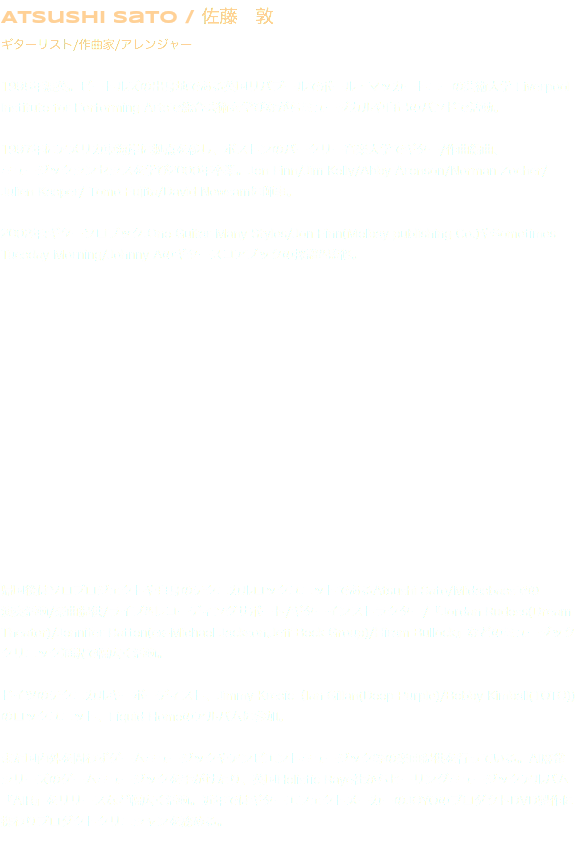 Atsushi SatO / 佐藤　敦 ギターリスト/作曲家/アレンジャー 1995年渡英。ビートルズの出身地である英国リバプールでポール・マッカートニーの芸術大学 Liverpool Institute for Performing Artsで総合芸術を学びながらミュージカルや自己のバンドで活動。 1997年にアメリカ東海岸に拠点を移し、ボストンのバークリー音楽大学でギター/作曲編曲、 ミュージックシンセシスを学び2000年卒業。Jon Finn/Jim Kelly/Abby Aronson/Norman Zocher/ Julien Kasper/ Tomo Fujita/David Newsamに師事。  2002年:ギターソロブック:One Guitar Many Styles/Jon Finn(Melbay publishing Co.)やSometimes Tuesday Morning/Johnny Aのギタースコアブックの採譜&監修。                帰国後はソロプロジェクトや自身のテクニカルロックユニットであるAtsushi Sato/Midasbassでの 演奏活動/楽曲提供/ライブ&レコーディングサポート/ギターインストラクター/『Jordan Rudess(Dream Theater)/Jennifer Batten(ex-Michael Jackson,Jeff Beck Group)/Hiram Bullock』などのミュージッククリニック通訳で幅広く活動。  ドイツのテクニカルキーボーディスト、Jimmy Kresic（Ian Gillan(Deep Purple)/Bobby Kimball(TOTO)) のロックユニット、Liquid Homeのアルバムに参加。 また国内外を問わずゲームミュージックやアンビエントミュージック等の楽曲提供を行っている。AI麻雀シリーズのゲームミュージックを手がけたり、英国Holistic Raye社からヒーリングミュージックアルバム『AIR』をリリースなど幅広く活動。近年ではギターエフェクトメーカーのJOYOのプロダクトDVD製作に携わりプロダクトクリニシャンを務める。