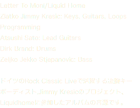 Letter To Moni/Liquid Home Zlatko Jimmy Kresic: Keys, Guitars, Loops Programming Atsushi Sato: Lead Guitars Dirk Brand: Drums Zeljko Jekko Stjepanovic: Bass ドイツのRock Classic Liveで活躍する凄腕キーボーディスト,Jimmy Kresicのプロジェクト、 Liquidhomeに参加したアルバムの音源です。